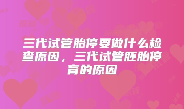 三代试管胎停要做什么检查原因，三代试管胚胎停育的原因