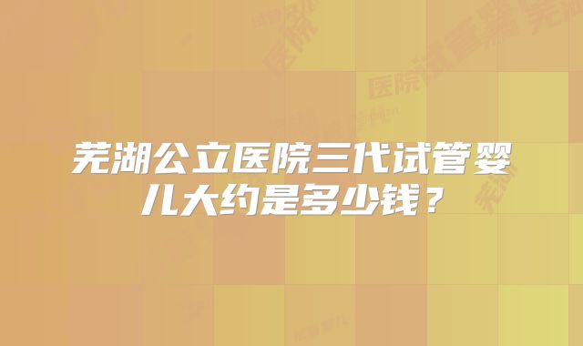 芜湖公立医院三代试管婴儿大约是多少钱？
