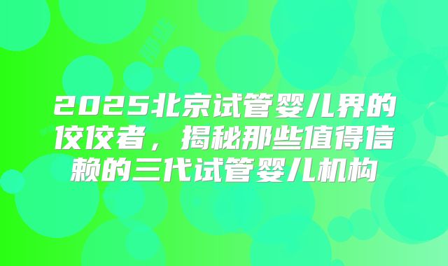 2025北京试管婴儿界的佼佼者,揭秘那些值得信赖的三代试管婴儿机构
