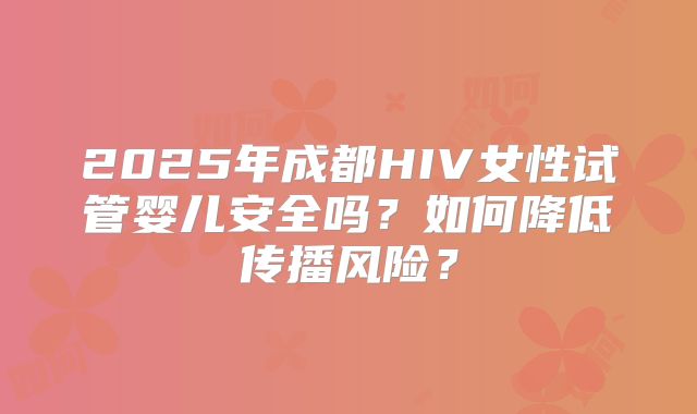 2025年成都HIV女性试管婴儿安全吗？如何降低传播风险？