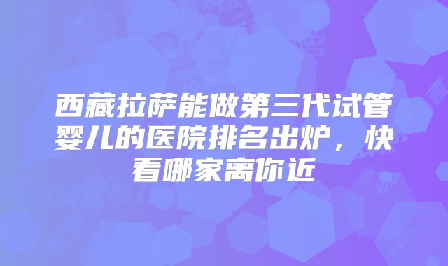 西藏拉萨能做第三代试管婴儿的医院排名出炉，快看哪家离你近