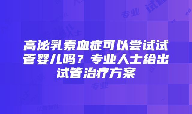高泌乳素血症可以尝试试管婴儿吗？专业人士给出试管治疗方案