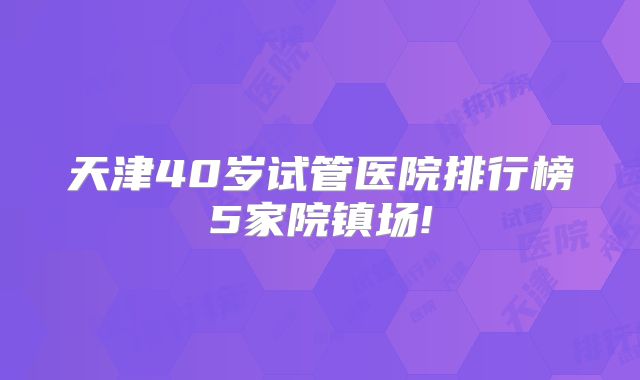 天津40岁试管医院排行榜5家院镇场!