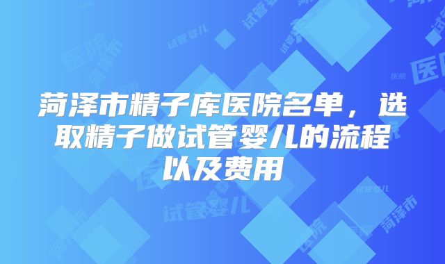 菏泽市精子库医院名单，选取精子做试管婴儿的流程以及费用