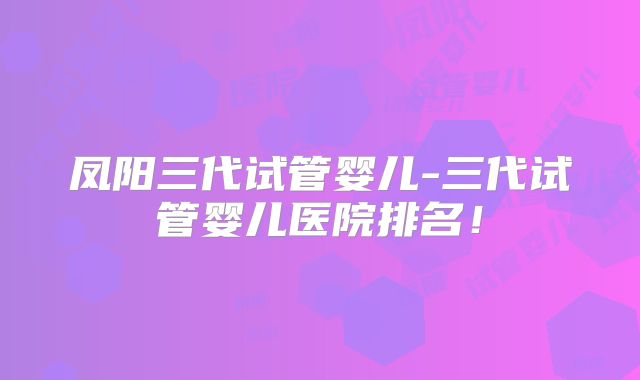 凤阳三代试管婴儿-三代试管婴儿医院排名！