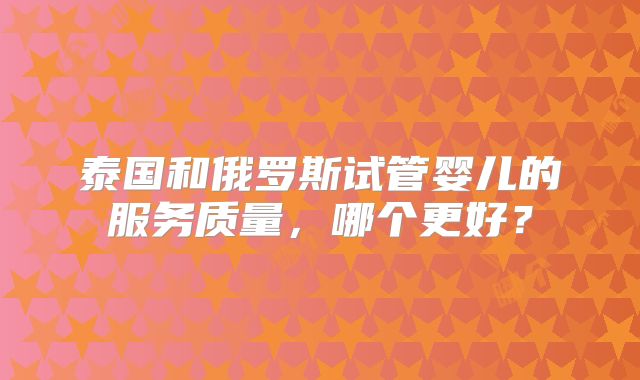 泰国和俄罗斯试管婴儿的服务质量,哪个更好?