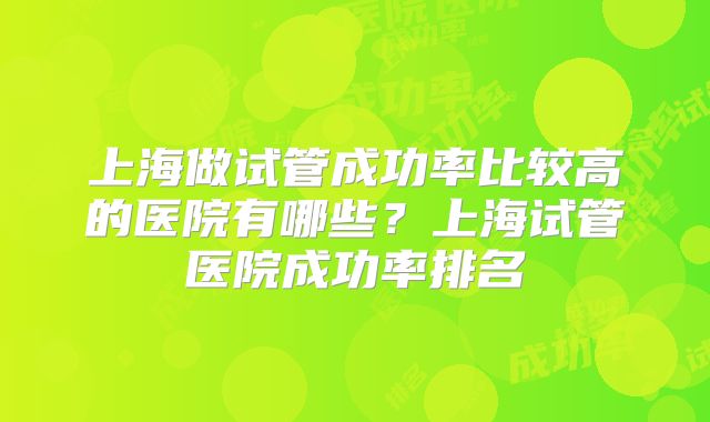 上海做试管成功率比较高的医院有哪些？上海试管医院成功率排名