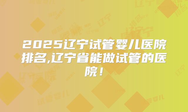 2025辽宁试管婴儿医院排名,辽宁省能做试管的医院！