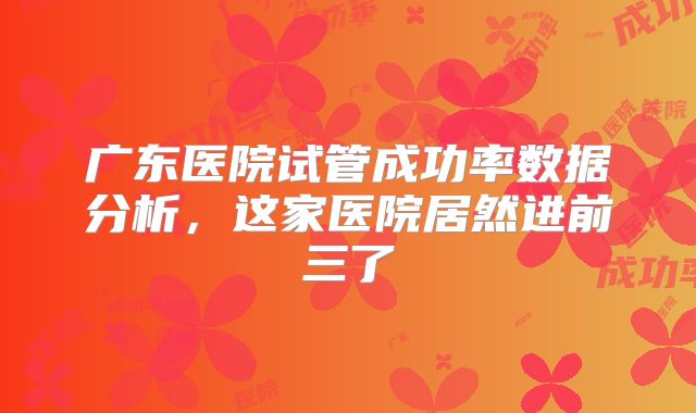 广东医院试管成功率数据分析，这家医院居然进前三了