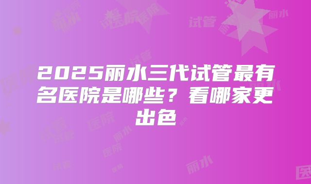 2025丽水三代试管最有名医院是哪些？看哪家更出色