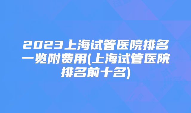 2023上海试管医院排名一览附费用(上海试管医院排名前十名)