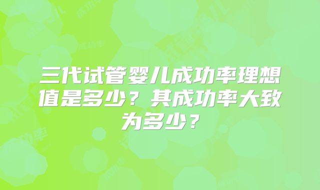 三代试管婴儿成功率理想值是多少？其成功率大致为多少？