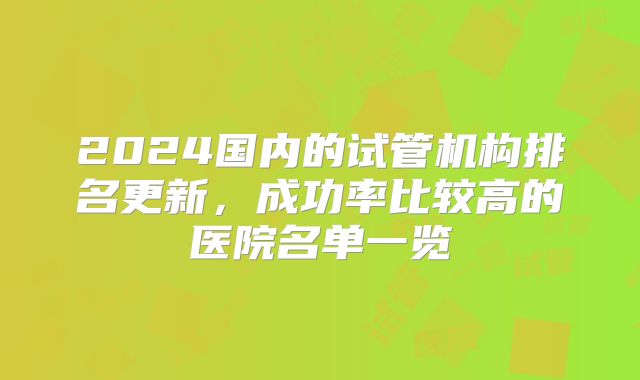 2024国内的试管机构排名更新，成功率比较高的医院名单一览