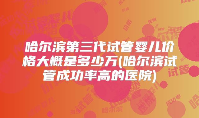 哈尔滨第三代试管婴儿价格大概是多少万(哈尔滨试管成功率高的医院)