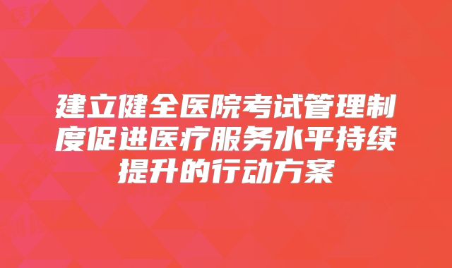 建立健全医院考试管理制度促进医疗服务水平持续提升的行动方案