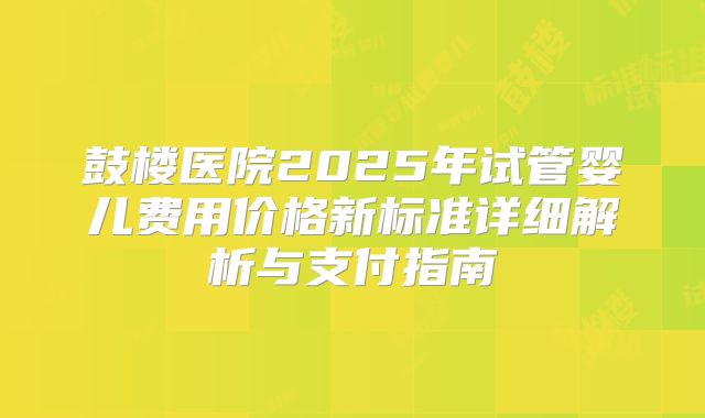 鼓楼医院2025年试管婴儿费用价格新标准详细解析与支付指南