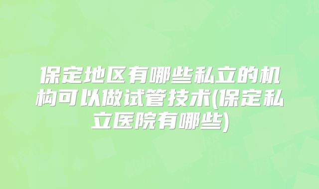 保定地区有哪些私立的机构可以做试管技术(保定私立医院有哪些)