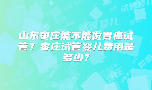 山东枣庄能不能做胃癌试管？枣庄试管婴儿费用是多少？