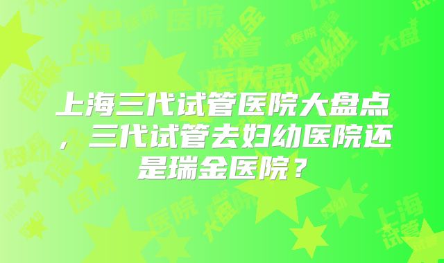 上海三代试管医院大盘点,三代试管去妇幼医院还是瑞金医院?