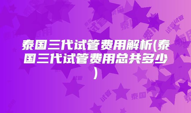 泰国三代试管费用解析(泰国三代试管费用总共多少)