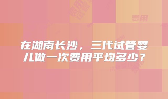 在湖南长沙,三代试管婴儿做一次费用平均多少?