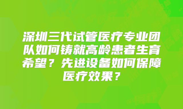 深圳三代试管医疗专业团队如何铸就高龄患者生育希望?先进设备如何保障医疗效果?