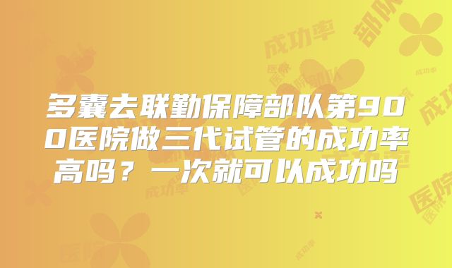 多囊去联勤保障部队第900医院做三代试管的成功率高吗？一次就可以成功吗