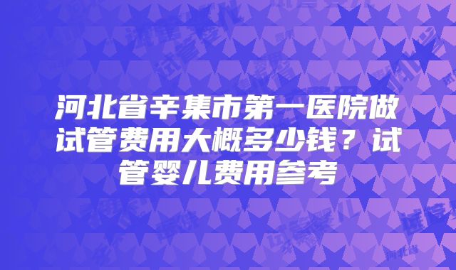 河北省辛集市第一医院做试管费用大概多少钱？试管婴儿费用参考