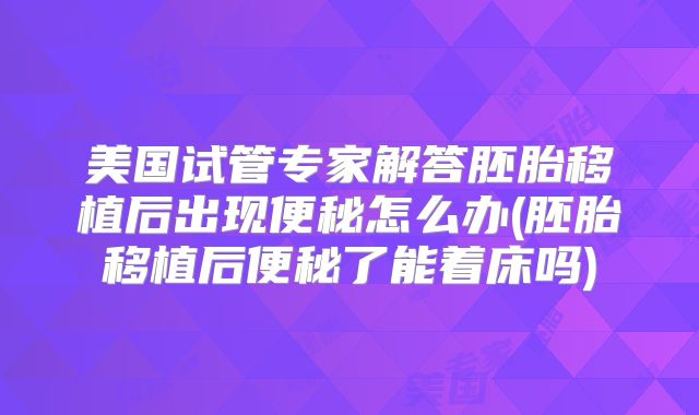 美国试管专家解答胚胎移植后出现便秘怎么办(胚胎移植后便秘了能着床吗)