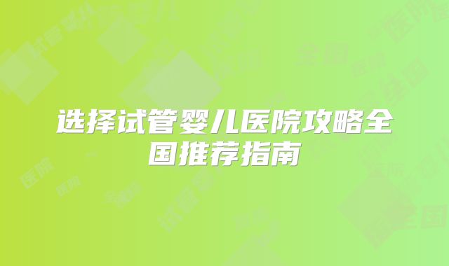选择试管婴儿医院攻略全国推荐指南