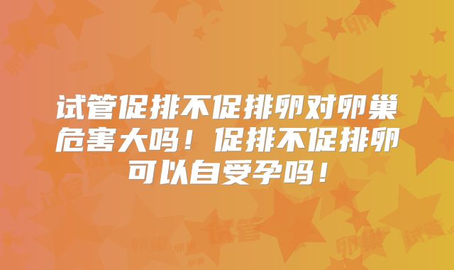 试管促排不促排卵对卵巢危害大吗！促排不促排卵可以自受孕吗！