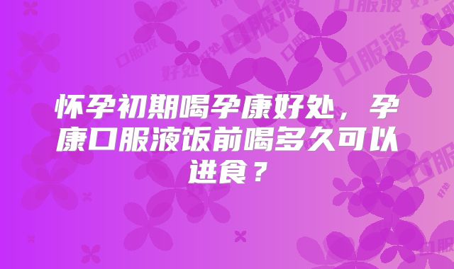 怀孕初期喝孕康好处,孕康口服液饭前喝多久可以进食?