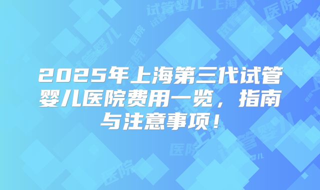 2025年上海第三代试管婴儿医院费用一览,指南与注意事项!