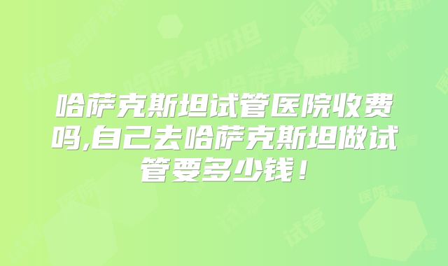 哈萨克斯坦试管医院收费吗,自己去哈萨克斯坦做试管要多少钱！