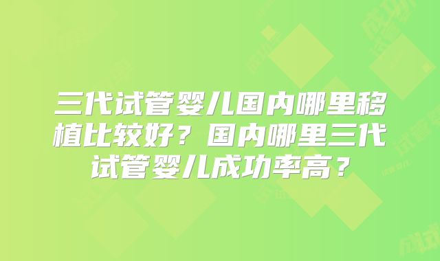 三代试管婴儿国内哪里移植比较好？国内哪里三代试管婴儿成功率高？