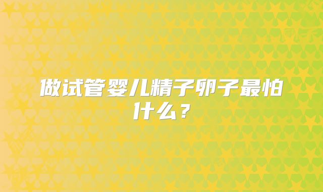 做试管婴儿精子卵子最怕什么？