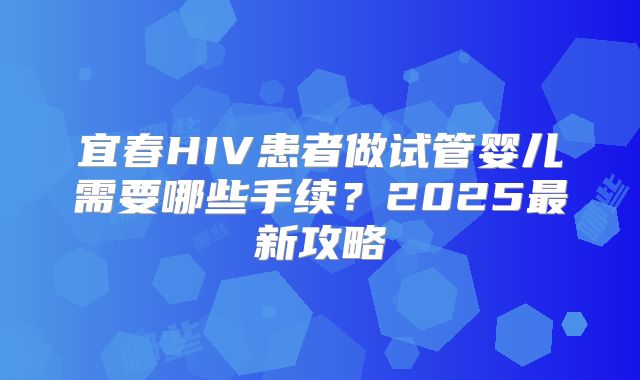宜春HIV患者做试管婴儿需要哪些手续？2025最新攻略