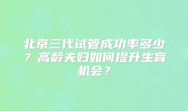 北京三代试管成功率多少？高龄夫妇如何提升生育机会？