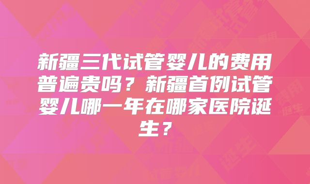 新疆三代试管婴儿的费用普遍贵吗？新疆首例试管婴儿哪一年在哪家医院诞生？