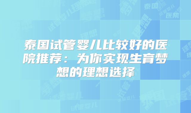 泰国试管婴儿比较好的医院推荐:为你实现生育梦想的理想选择