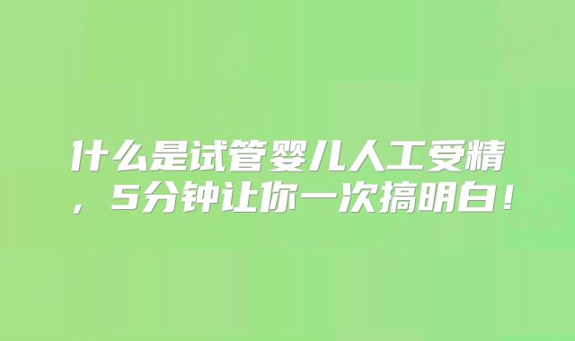 什么是试管婴儿人工受精，5分钟让你一次搞明白！
