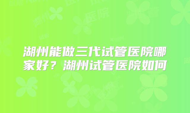 湖州能做三代试管医院哪家好？湖州试管医院如何