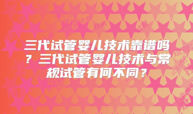三代试管婴儿技术靠谱吗？三代试管婴儿技术与常规试管有何不同？