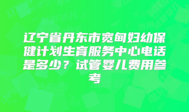 辽宁省丹东市宽甸妇幼保健计划生育服务中心电话是多少？试管婴儿费用参考