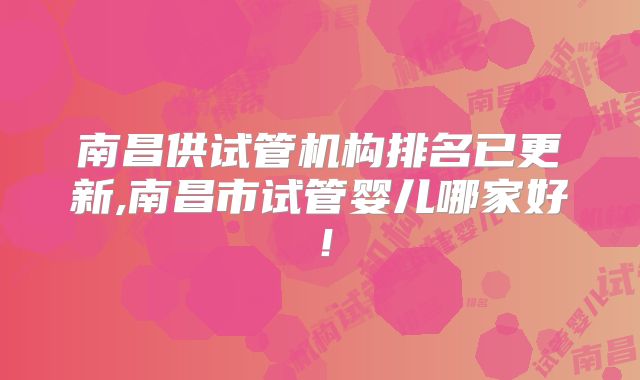 南昌供试管机构排名已更新,南昌市试管婴儿哪家好!