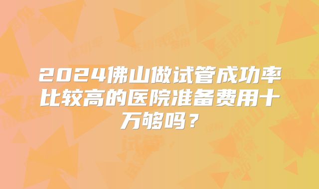 2024佛山做试管成功率比较高的医院准备费用十万够吗？