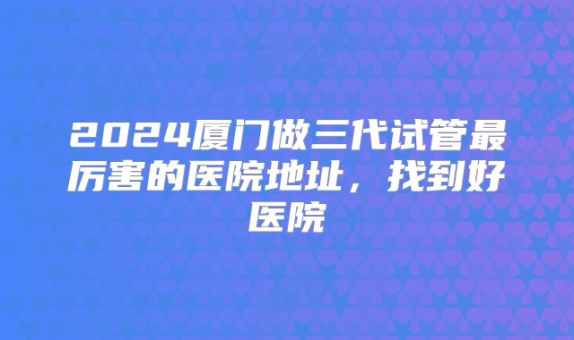 2024厦门做三代试管最厉害的医院地址，找到好医院