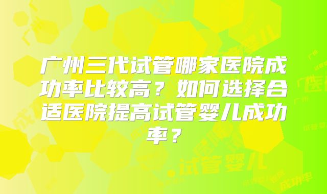 广州三代试管哪家医院成功率比较高？如何选择合适医院提高试管婴儿成功率？