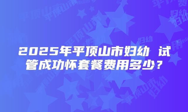 2025年平顶山市妇幼 试管成功怀套餐费用多少？