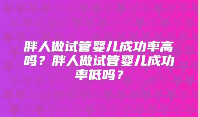 胖人做试管婴儿成功率高吗？胖人做试管婴儿成功率低吗？